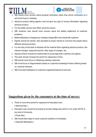  SBI should more concern about physical verification rather than phone verification so it
     will avoid fraud or cheating.
   Advance product selling agents must not give any type of wrong information regarding
     advance product.
   For the better service new offers would be require.
   SBI customer care should more concern about the fastest settlement of customer
     problems.
   Before deducting or charging any monetary charge SBI must consult with customer.
   Agents should be trained, well educated & proper trained to convince the people about
     different advance product.
   It is the duty of the bank to disclose all the material facts regarding advance product, like
     interest charged, repayment period, other types of charges, etc.
   Special scheme should be implemented to encourage both customer and agents.
   The bank should increase the period for repayment of loan.
   SBI should more focus on Retaining existing customers.
   SBI must focus on Segmentation based on customer knowledge Product offering based
     on customer demand.
   SBI must take feedbacks of customers regarding features & services.




Suggestions given by the consumers at the time of survey:
   There is more time period for repayment of education loan.
     ( Namrata Das )
   Education loan should be providing to private college also which is not under AICTE or
     any kind of University.
     ( Pinaki Bal )
   SBI should take steps to solve customer problems immediately.
     ( Gopinath Mahapatra )


                                                                                             43
 