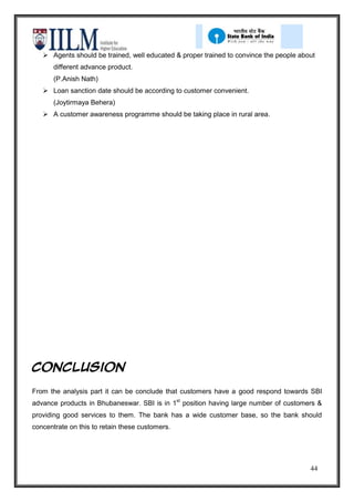  Agents should be trained, well educated & proper trained to convince the people about
       different advance product.
       (P.Anish Nath)
    Loan sanction date should be according to customer convenient.
       (Joytirmaya Behera)
    A customer awareness programme should be taking place in rural area.




Conclusion

From the analysis part it can be conclude that customers have a good respond towards SBI
advance products in Bhubaneswar. SBI is in 1st position having large number of customers &
providing good services to them. The bank has a wide customer base, so the bank should
concentrate on this to retain these customers.




                                                                                        44
 