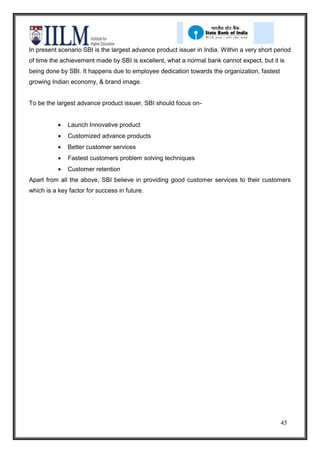 In present scenario SBI is the largest advance product issuer in India. Within a very short period
of time the achievement made by SBI is excellent, what a normal bank cannot expect, but it is
being done by SBI. It happens due to employee dedication towards the organization, fastest
growing Indian economy, & brand image.


To be the largest advance product issuer, SBI should focus on-


              Launch Innovative product
              Customized advance products
              Better customer services
              Fastest customers problem solving techniques
              Customer retention
Apart from all the above, SBI believe in providing good customer services to their customers
which is a key factor for success in future.




                                                                                              45
 