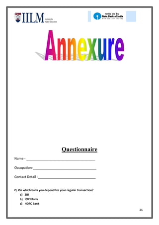 Questionnaire
Name - _____________________________________

Occupation-__________________________________

Contact Detail -_______________________________


Q. On which bank you depend for your regular transaction?
    a) SBI
    b) ICICI Bank
    c) HDFC Bank
                                                            46
 
