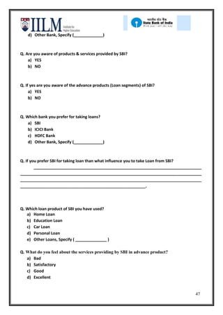 d) Other Bank, Specify (_____________)



Q. Are you aware of products & services provided by SBI?
    a) YES
    b) NO



Q. If yes are you aware of the advance products (Loan segments) of SBI?
     a) YES
     b) NO



Q. Which bank you prefer for taking loans?
    a) SBI
    b) ICICI Bank
    c) HDFC Bank
    d) Other Bank, Specify (_____________)



Q. If you prefer SBI for taking loan than what influence you to take Loan from SBI?
        ___________________________________________________________________________
_________________________________________________________________________________
_________________________________________________________________________________
________________________________________________________.




Q. Which loan product of SBI you have used?
   a) Home Loan
   b) Education Loan
   c) Car Loan
   d) Personal Loan
   e) Other Loans, Specify ( ______________ )

Q. What do you feel about the services providing by SBI in advance product?
   a) Bad
   b) Satisfactory
   c) Good
   d) Excellent


                                                                                47
 