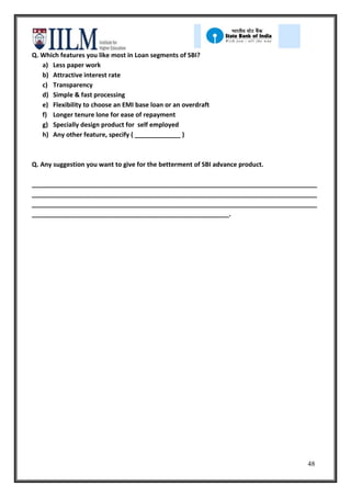 Q. Which features you like most in Loan segments of SBI?
   a) Less paper work
   b) Attractive interest rate
   c) Transparency
   d) Simple & fast processing
   e) Flexibility to choose an EMI base loan or an overdraft
   f) Longer tenure lone for ease of repayment
   g) Specially design product for self employed
   h) Any other feature, specify ( _____________ )



Q. Any suggestion you want to give for the betterment of SBI advance product.

_________________________________________________________________________________
_________________________________________________________________________________
_________________________________________________________________________________
________________________________________________________.




                                                                                48
 