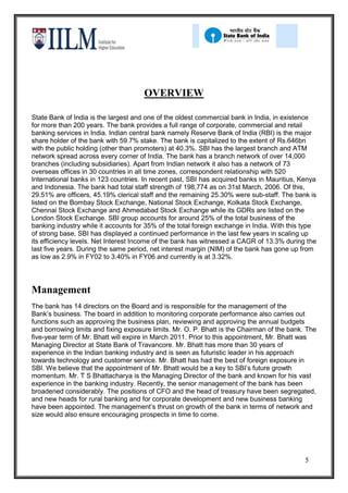 OVERVIEW

State Bank of India is the largest and one of the oldest commercial bank in India, in existence
for more than 200 years. The bank provides a full range of corporate, commercial and retail
banking services in India. Indian central bank namely Reserve Bank of India (RBI) is the major
share holder of the bank with 59.7% stake. The bank is capitalized to the extent of Rs.646bn
with the public holding (other than promoters) at 40.3%. SBI has the largest branch and ATM
network spread across every corner of India. The bank has a branch network of over 14,000
branches (including subsidiaries). Apart from Indian network it also has a network of 73
overseas offices in 30 countries in all time zones, correspondent relationship with 520
International banks in 123 countries. In recent past, SBI has acquired banks in Mauritius, Kenya
and Indonesia. The bank had total staff strength of 198,774 as on 31st March, 2006. Of this,
29.51% are officers, 45.19% clerical staff and the remaining 25.30% were sub-staff. The bank is
listed on the Bombay Stock Exchange, National Stock Exchange, Kolkata Stock Exchange,
Chennai Stock Exchange and Ahmedabad Stock Exchange while its GDRs are listed on the
London Stock Exchange. SBI group accounts for around 25% of the total business of the
banking industry while it accounts for 35% of the total foreign exchange in India. With this type
of strong base, SBI has displayed a continued performance in the last few years in scaling up
its efficiency levels. Net Interest Income of the bank has witnessed a CAGR of 13.3% during the
last five years. During the same period, net interest margin (NIM) of the bank has gone up from
as low as 2.9% in FY02 to 3.40% in FY06 and currently is at 3.32%.




Management
The bank has 14 directors on the Board and is responsible for the management of the
Bank’s business. The board in addition to monitoring corporate performance also carries out
functions such as approving the business plan, reviewing and approving the annual budgets
and borrowing limits and fixing exposure limits. Mr. O. P. Bhatt is the Chairman of the bank. The
five-year term of Mr. Bhatt will expire in March 2011. Prior to this appointment, Mr. Bhatt was
Managing Director at State Bank of Travancore. Mr. Bhatt has more than 30 years of
experience in the Indian banking industry and is seen as futuristic leader in his approach
towards technology and customer service. Mr. Bhatt has had the best of foreign exposure in
SBI. We believe that the appointment of Mr. Bhatt would be a key to SBI’s future growth
momentum. Mr. T S Bhattacharya is the Managing Director of the bank and known for his vast
experience in the banking industry. Recently, the senior management of the bank has been
broadened considerably. The positions of CFO and the head of treasury have been segregated,
and new heads for rural banking and for corporate development and new business banking
have been appointed. The management’s thrust on growth of the bank in terms of network and
size would also ensure encouraging prospects in time to come.




                                                                                             5
 