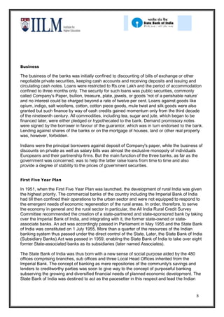 Business

The business of the banks was initially confined to discounting of bills of exchange or other
negotiable private securities, keeping cash accounts and receiving deposits and issuing and
circulating cash notes. Loans were restricted to Rs.one Lakh and the period of accommodation
confined to three months only. The security for such loans was public securities, commonly
called Company's Paper, bullion, treasure, plate, jewels, or goods 'not of a perishable nature'
and no interest could be charged beyond a rate of twelve per cent. Loans against goods like
opium, indigo, salt woollens, cotton, cotton piece goods, mule twist and silk goods were also
granted but such finance by way of cash credits gained momentum only from the third decade
of the nineteenth century. All commodities, including tea, sugar and jute, which began to be
financed later, were either pledged or hypothecated to the bank. Demand promissory notes
were signed by the borrower in favour of the guarantor, which was in turn endorsed to the bank.
Lending against shares of the banks or on the mortgage of houses, land or other real property
was, however, forbidden.

Indians were the principal borrowers against deposit of Company's paper, while the business of
discounts on private as well as salary bills was almost the exclusive monopoly of individuals
Europeans and their partnership firms. But the main function of the three banks, as far as the
government was concerned, was to help the latter raise loans from time to time and also
provide a degree of stability to the prices of government securities.


First Five Year Plan

In 1951, when the First Five Year Plan was launched, the development of rural India was given
the highest priority. The commercial banks of the country including the Imperial Bank of India
had till then confined their operations to the urban sector and were not equipped to respond to
the emergent needs of economic regeneration of the rural areas. In order, therefore, to serve
the economy in general and the rural sector in particular, the All India Rural Credit Survey
Committee recommended the creation of a state-partnered and state-sponsored bank by taking
over the Imperial Bank of India, and integrating with it, the former state-owned or state-
associate banks. An act was accordingly passed in Parliament in May 1955 and the State Bank
of India was constituted on 1 July 1955. More than a quarter of the resources of the Indian
banking system thus passed under the direct control of the State. Later, the State Bank of India
(Subsidiary Banks) Act was passed in 1959, enabling the State Bank of India to take over eight
former State-associated banks as its subsidiaries (later named Associates).

The State Bank of India was thus born with a new sense of social purpose aided by the 480
offices comprising branches, sub offices and three Local Head Offices inherited from the
Imperial Bank. The concept of banking as mere repositories of the community's savings and
lenders to creditworthy parties was soon to give way to the concept of purposeful banking
subserving the growing and diversified financial needs of planned economic development. The
State Bank of India was destined to act as the pacesetter in this respect and lead the Indian


                                                                                            8
 