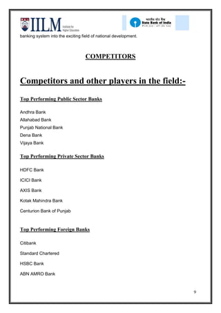banking system into the exciting field of national development.



                                   COMPETITORS


Competitors and other players in the field:-
Top Performing Public Sector Banks

Andhra Bank
Allahabad Bank
Punjab National Bank
Dena Bank
Vijaya Bank


Top Performing Private Sector Banks

HDFC Bank

ICICI Bank

AXIS Bank

Kotak Mahindra Bank

Centurion Bank of Punjab



Top Performing Foreign Banks

Citibank

Standard Chartered

HSBC Bank

ABN AMRO Bank



                                                                  9
 