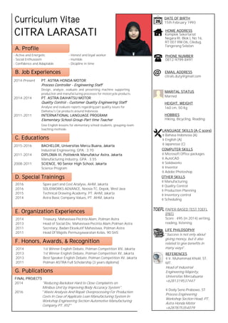 - Active and Energetic - Honest and loyal worker
- Social Enthusiasm - Humble
- Confidence and Adaptable - Dicipline in time
DATE OF BIRTH
15th February 1993
HOME ADDRESS
Komplek Sekertariat
Negara RI, Blok L No 16,
RT 007 RW O6, Ciledug,
Tangerang Selatan
PHONE NUMBER
0812-9799-8491
A. Profile
Curriculum Vitae
B. Job Experiences
2014-Present PT. ASTRA HONDA MOTOR
Process Controller - Engineering Staff
Design, analyze , evaluate and presenting machine supporting
production and manufacturing processes for motorcycle products.
2014-2014 PT. ASTRA DAIHATSU MOTOR
Quality Control - Customer Quality Engineering Staff
Analyse and evaluate reports regarding part quality issues for
Daihatsu's Car products around Indonesia.
2011-2011 INTERNATIONAL LANGUAGE PROGRAM
Elementary School Group-Part time Teacher
Give English lessons for elementary school students, grouping-team
teaching methode.
C. Educations
2015-2016 BACHELOR, Universitas Mercu Buana, Jakarta
Industrial Engineering, GPA : 3.70
2011-2014 DIPLOMA III, Politeknik Manufaktur Astra, Jakarta
Manufacturing Industry, GPA : 3.55
2008-2011 SCIENCE, 90 Senior High School, Jakarta
Science Program
D. Special Trainings
2016 Spare part and Cost Analyse, AHM, Jakarta
2016 SOLIDWORKS ADVANCE, Neosia TC, Depok, West Java
2015 Technical Drawing Academy, PT. AHM, Jakarta
2014 Astra Basic Company Values, PT. AHM, Jakarta
E. Organization Experiences
2014 Treasury, Mahasiswa Pecinta Alam, Polman Astra
2013 Head of Social Div, Mahasiswa Pecinta Alam,Polman Astra
2011 Secretary, Badan Eksekutif Mahasiswa, Polman Astra
2011 Head Of Majelis Permusyawaratan Kelas, 90 SHS
CITRA LARASATI
F. Honors, Awards, & Recognition
2014 1st Winner English Debate, Polman Competition XIV, Jakarta
2013 1st Winner English Debate, Polman Competition XV, Jakarta
2013 Best Speaker English Debate, Polman Competition XV, Jakarta
2011 Polman ASTRA Full Scholarship (3 years diploma)
MARITAL STATUS
Married
HOBBIES
Hiking, Bicycling, Reading
HEIGHT, WEIGHT
160 cm, 50 Kg
citrals.duty@gmail.com
EMAIL ADDRESS
@
REFERENCES
Ir. Muhammad Kholil, ST,
MT.
Head of Industrial
Engineering Majority,
Universitas Mercubuana
+6281319537447
Dody Seno Prabowo, ST
Process Engineering
Workshop Section Head, PT.
Astra Honda Motor
+6287875354079
G. Publications
FINAL PROJECTS
2014 "Reducing Backdoor Hard to Close Complaints on
Minibus Unit by Improving Body Accuracy System".
2016 "Waste Analysis And Repair Overprocessing For Production
Costs In Case of Applicate Lean Manufacturing System In
Workshop Engineering Section Automotive Manufacturing
Company PT. XYZ"
LIFE PHILOSOPHY
"Success is not only about
giving money, but it also
related to give benefits in
many ways".
PAPER-BASED TEST TOEFL
(PBT)
Score : 495 (in 2014) writing,
reading, listening.
LANGUAGE SKILLS (A-C score)
Bahasa Indonesia (A)
English (A)
Japanesse (C)
COMPUTER SKILLS
Microsoft Office packages
AutoCAD
Solidworks
Inventor
Adobe Photoshop
OTHER SKILLS
Manufacturing
Quality Control
Production Planning
Inventory control
Scheduling
 