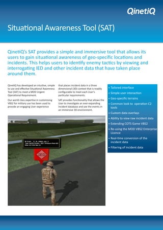 Situational Awareness Tool (SAT)
QinetiQ’s SAT provides a simple and immersive tool that allows its
users to gain situational awareness of geo-specific locations and
incidents. This helps users to identify enemy tactics by viewing and
interrogating IED and other incident data that have taken place
around them.
•	Tailored interface
•	Simple user interaction
•	Geo-specific terrains
•	Common look to operation C2
tools
•	Custom data overlays
•	Ability to view raw incident data
•	Extending COTS Game VBS2
•	Re-using the MOD VBS2 Enterprise
Licence
•	Real-time conversion of the
incident data
•	Filtering of incident data
QinetiQ has developed an intuitive, simple
to use and effective Situational Awareness
Tool (SAT) to meet a MOD Urgent
Operational Requirement.
Our world class expertise in customising
VBS2 for military use has been used to
provide an engaging User experience
that places incident data in a three
dimensional (3D) context that is readily
configurable to meet each User’s
particular requirements.
SAT provides functionality that allows the
User to investigate an ever-expanding
incident database and see the events in
an immersive 3D environment.
 