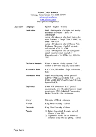 Page 1 of 5
Ronald Garcia Betanco
Yonkang, Tainan-Taiwan, Cel: 0985-807279
rgbetanco@gmail.com
www.rgbetanco.com
https://github.com/rgbetanco
Highlights Languages Spanish – English – Chinese
Publications Book - Development of a Digital and Battery-
Free Smart Flowmeter – ISBN-10:
365958262X
Article - Development of a digital battery-free
smart flowmeter - Energie 2014, 7, 3695-3709,
ISSN: 1996-1073
Article - Development of a Self-Power Peak
Expiratory Flowmeter - Applied mechanics
and materials - Vol 241 - 244
Article - Development of a self-rechargeable
digital water flowmeter. Journal of
Hydroinformatics Vol 15 No. 3 pp. 888-896,
2013
Passion to Innovate Create or improve existing systems. Find
solution to problems using any tool available.
Mechanical Skills CAD/CAM, Mechanism Design, Simulations ,
R&D
Informatics Skills Signal processing using various protocol
(UDP/HTTP/RS3232/I2C/ISP), C/C++, Java,
RWD, MQTT, PHP (Zend/Yii/CakePHP/Code
Igniter)/MySQL.
Experience RWD, Web applications, R&D (product
development), IoT, 3D printers/scanners (rapid
prototyping), CNC, Embedded Programming,
Device/Cliente/Servidor architecture.
Mayor University of Mobile - Alabama
Master Kung Shan University - Taiwan
Doctorate Kung Shan University - Taiwan
Patents 1) Battery free, digital flowmeter network
(Taiwan, China, EU).
2) Augmented Reality for low luminosity
scenarios using infra red lighting. (Taiwán)
 
