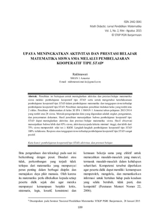 ISSN 2442-3041
Math Didactic: Jurnal Pendidikan Matematika
Vol. 1, No. 2, Mei -Agustus 2015
© STKIP PGRI Banjarmasin
109
UPAYA MENINGKATKAN AKTIVITAS DAN PRESTASI BELAJAR
MATEMATIKA SISWA SMA MELALUI PEMBELAJARAN
KOOPERATIF TIPE STAD6
Rakhmawati
SMAN 1 Amuntai
E-mail: rakhmawati.mat.ks@gmail.com
Abstrak: Penelitian ini bertujuan untuk meningkatkan aktivitas dan prestasi belajar matematika
siswa melalui pembelajaran kooperatif tipe STAD serta untuk mengetahui keterlaksanaan
pembelajaran kooperatif tipe STAD dalam pembelajaran matematika dan tanggapan siswa terhadap
pembelajaran kooperatif tipe STAD. Penelitian merupakan penelitian tindakan kelas yang terdiri atas
2 siklus. Penelitian dilaksanakan di kelas XI IPA 1 SMAN 1 Amuntai tahun pelajaran 2013/2014
yang terdiri atas 28 siswa. Metode pengumpulan data yang digunakan adalah angket, pengamatan,
dan pencermatan dokumen. Hasil penelitian menunjukkan bahwa pembelajaran kooperatif tipe
STAD dapat meningkatkan aktivitas dan prestasi belajar matematika siswa. Has il observasi
menunjukkan bahwa lebih dari 85% siswa, aktivitasnya pada kriteria minimal tinggi, dan lebih dari
75% siswa memperoleh nilai tes ≥ KKM. Langkah-langkah pembelajaran kooperatif tipe STAD
100% terlaksana. Respons atau tanggapansiswa terhadap pembelajaran kooperatif tipe STAD sangat
positif.
Kata kunci: pembelajaran kooperatif tipe STAD, aktivitas, dan prestasi belajar.
Ilmu pengetahuan dan teknologi pada saat ini
berkembang dengan pesat. Disadari atau
tidak, perkembangan yang terjadi tidak
terlepas dari matematika yang mempunyai
peran penting dalam berbagai disiplin dan
memajukan daya pikir manusia. Oleh karena
itu matematika perlu dibekalkan kepada setiap
peserta didik sejak dini agar mereka
mempunyai kemampuan berpikir kritis,
sistematis, logis, kreatif, konsistensi dan
6 Disampaikan pada Seminar Nasional Pendidikan Matematika STKIP PGRI Banjarmasin, 28 Januari 2015
kemauan bekerja sama yang efektif untuk
memecahkan masalah-masalah yang muncul,
termasuk masalah-masalah dalam kehidupan
sehari-hari. Kompetensi tersebut diperlukan
agar peserta didik dapat memiliki kemampuan
memperoleh, mengelola, dan memanfaatkan
informasi untuk bertahan hidup pada keadaan
yang selalu berubah, tidak pasti, dan
kompetitif (Peraturan Menteri Nomor 22,
2006).
 