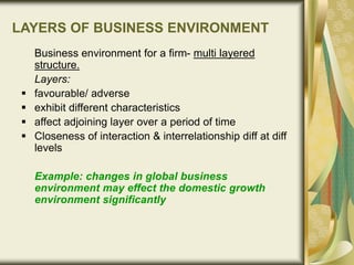LAYERS OF BUSINESS ENVIRONMENT
Business environment for a firm- multi layered
structure.
Layers:
 favourable/ adverse
 exhibit different characteristics
 affect adjoining layer over a period of time
 Closeness of interaction & interrelationship diff at diff
levels
Example: changes in global business
environment may effect the domestic growth
environment significantly
 