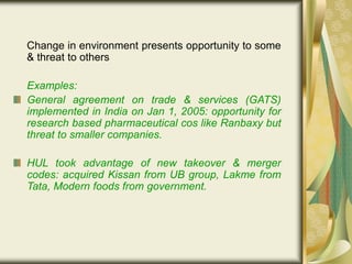 Change in environment presents opportunity to some
& threat to others
Examples:
General agreement on trade & services (GATS)
implemented in India on Jan 1, 2005: opportunity for
research based pharmaceutical cos like Ranbaxy but
threat to smaller companies.
HUL took advantage of new takeover & merger
codes: acquired Kissan from UB group, Lakme from
Tata, Modern foods from government.
 