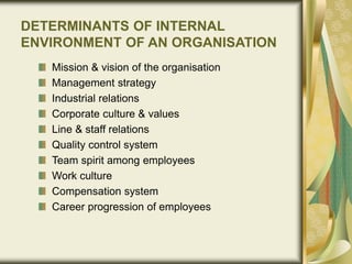 DETERMINANTS OF INTERNAL
ENVIRONMENT OF AN ORGANISATION
Mission & vision of the organisation
Management strategy
Industrial relations
Corporate culture & values
Line & staff relations
Quality control system
Team spirit among employees
Work culture
Compensation system
Career progression of employees
 