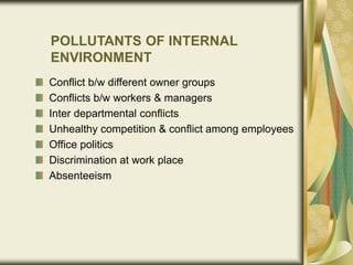 POLLUTANTS OF INTERNAL
ENVIRONMENT
Conflict b/w different owner groups
Conflicts b/w workers & managers
Inter departmental conflicts
Unhealthy competition & conflict among employees
Office politics
Discrimination at work place
Absenteeism
 