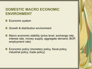 DOMESTIC MACRO ECONOMIC
ENVIRONMENT
Economic system
Growth & distribution environment
Macro economic stability (price level, exchange rate,
interest rate, money supply, aggregate demand, BOP,
employment rate)
Economic policy (monetary policy, fiscal policy,
industrial policy, trade policy)
 