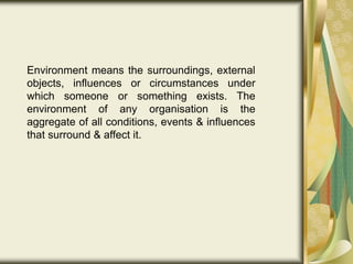 Environment means the surroundings, external
objects, influences or circumstances under
which someone or something exists. The
environment of any organisation is the
aggregate of all conditions, events & influences
that surround & affect it.
 