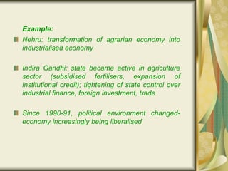Example:
Nehru: transformation of agrarian economy into
industrialised economy
Indira Gandhi: state became active in agriculture
sector (subsidised fertilisers, expansion of
institutional credit); tightening of state control over
industrial finance, foreign investment, trade
Since 1990-91, political environment changed-
economy increasingly being liberalised
 