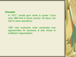 Example:
In 1977, Janata govt came to power: Coca
cola, IBM had to leave country. All liquor cos
had to close operations.
1991 new economic order presented new
opportunities for business & also threat to
inefficient organizations.
 