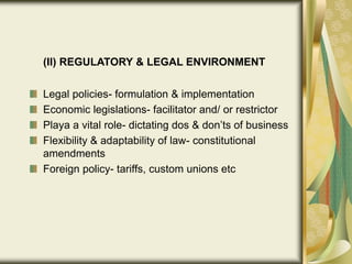 (II) REGULATORY & LEGAL ENVIRONMENT
Legal policies- formulation & implementation
Economic legislations- facilitator and/ or restrictor
Playa a vital role- dictating dos & don’ts of business
Flexibility & adaptability of law- constitutional
amendments
Foreign policy- tariffs, custom unions etc
 