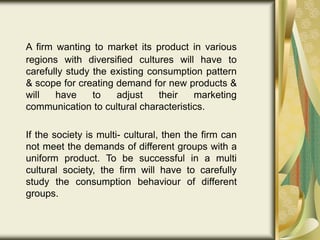 A firm wanting to market its product in various
regions with diversified cultures will have to
carefully study the existing consumption pattern
& scope for creating demand for new products &
will have to adjust their marketing
communication to cultural characteristics.
If the society is multi- cultural, then the firm can
not meet the demands of different groups with a
uniform product. To be successful in a multi
cultural society, the firm will have to carefully
study the consumption behaviour of different
groups.
 