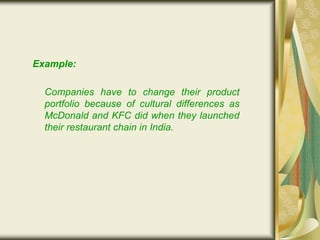 Example:
Companies have to change their product
portfolio because of cultural differences as
McDonald and KFC did when they launched
their restaurant chain in India.
 