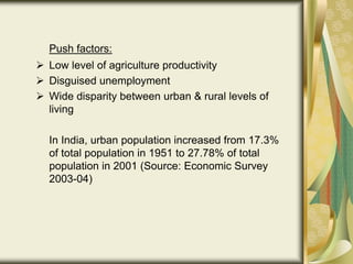 Push factors:
 Low level of agriculture productivity
 Disguised unemployment
 Wide disparity between urban & rural levels of
living
In India, urban population increased from 17.3%
of total population in 1951 to 27.78% of total
population in 2001 (Source: Economic Survey
2003-04)
 