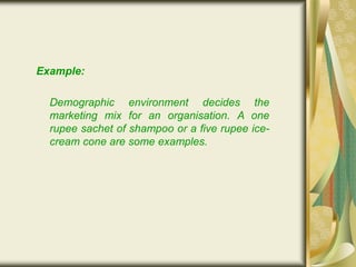 Example:
Demographic environment decides the
marketing mix for an organisation. A one
rupee sachet of shampoo or a five rupee ice-
cream cone are some examples.
 
