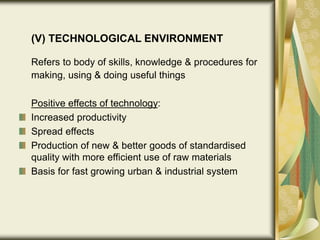 (V) TECHNOLOGICAL ENVIRONMENT
Refers to body of skills, knowledge & procedures for
making, using & doing useful things
Positive effects of technology:
Increased productivity
Spread effects
Production of new & better goods of standardised
quality with more efficient use of raw materials
Basis for fast growing urban & industrial system
 