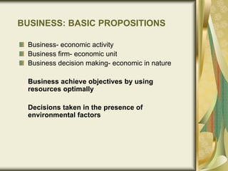 BUSINESS: BASIC PROPOSITIONS
Business- economic activity
Business firm- economic unit
Business decision making- economic in nature
Business achieve objectives by using
resources optimally
Decisions taken in the presence of
environmental factors
 