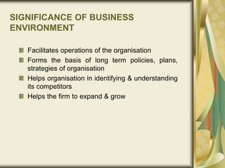 SIGNIFICANCE OF BUSINESS
ENVIRONMENT
Facilitates operations of the organisation
Forms the basis of long term policies, plans,
strategies of organisation
Helps organisation in identifying & understanding
its competitors
Helps the firm to expand & grow
 