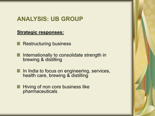 Strategic responses:
Restructuring business
Internationally to consolidate strength in
brewing & distilling
In India to focus on engineering, services,
health care, brewing & distilling
Hiving of non core business like
pharmaceuticals
ANALYSIS: UB GROUP
 