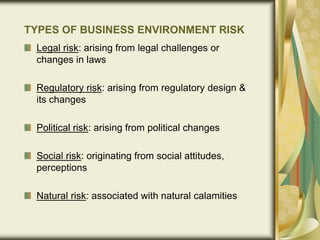 TYPES OF BUSINESS ENVIRONMENT RISK
Legal risk: arising from legal challenges or
changes in laws
Regulatory risk: arising from regulatory design &
its changes
Political risk: arising from political changes
Social risk: originating from social attitudes,
perceptions
Natural risk: associated with natural calamities
 