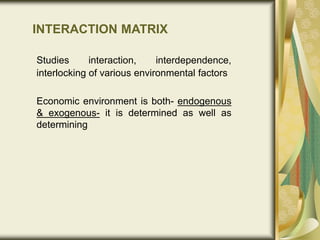 INTERACTION MATRIX
Studies interaction, interdependence,
interlocking of various environmental factors
Economic environment is both- endogenous
& exogenous- it is determined as well as
determining
 
