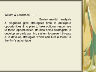 Wiliam & Lawrence……..
Environmental analysis
& diagnosis give strategists time to anticipate
opportunities & to plan to take optional responses
to these opportunities. Its also helps strategists to
develop an early warning system to prevent threats
& to develop strategies which can turn a threat to
the firm’s advantage
 