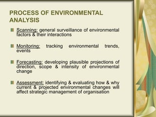 PROCESS OF ENVIRONMENTAL
ANALYSIS
Scanning: general surveillance of environmental
factors & their interactions
Monitoring: tracking environmental trends,
events
Forecasting: developing plausible projections of
direction, scope & intensity of environmental
change
Assessment: identifying & evaluating how & why
current & projected environmental changes will
affect strategic management of organisation
 