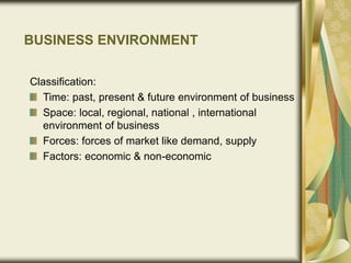 BUSINESS ENVIRONMENT
Classification:
Time: past, present & future environment of business
Space: local, regional, national , international
environment of business
Forces: forces of market like demand, supply
Factors: economic & non-economic
 