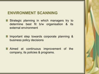 ENVIRONMENT SCANNING
Strategic planning in which managers try to
determine best fit b/w organisation & its
external environment
Important step towards corporate planning &
business policy decisions
Aimed at continuous improvement of the
company, its policies & programs.
 