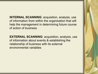 INTERNAL SCANNING: acquisition, analysis, use
of information from within the organisation that will
help the management in determining future course
of action of business
EXTERNAL SCANNING: acquisition, analysis, use
of information about events & establishing the
relationship of business with its external
environmental variables
 