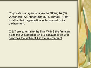 Corporate managers analyse the Strengths (S),
Weakness (W), opportunity (O) & Threat (T) that
exist for their organisation in the context of its
environment.
O & T are external to the firm. With S the firm can
seize the O & captilise on it & because of its W it
becomes the victim of T in the environment
 