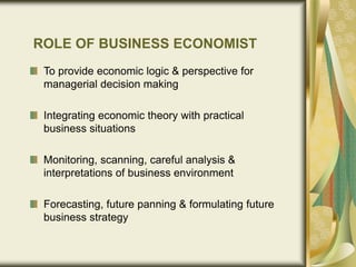 ROLE OF BUSINESS ECONOMIST
To provide economic logic & perspective for
managerial decision making
Integrating economic theory with practical
business situations
Monitoring, scanning, careful analysis &
interpretations of business environment
Forecasting, future panning & formulating future
business strategy
 