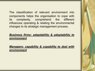 The classification of relevant environment into
components helps the organisation to cope with
its complexity, comprehend the different
influences operating & relating the environmental
changes to its strategic management process.
Business firms: adaptability & adoptability to
environment
Managers: capability & copability to deal with
environment
 