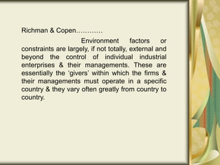Richman & Copen…………
Environment factors or
constraints are largely, if not totally, external and
beyond the control of individual industrial
enterprises & their managements. These are
essentially the ‘givers’ within which the firms &
their managements must operate in a specific
country & they vary often greatly from country to
country.
 