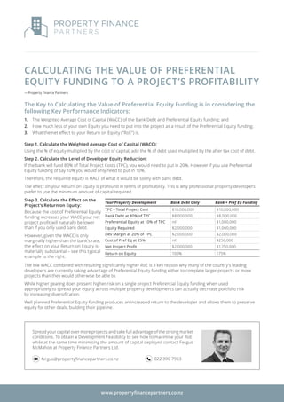 CALCULATING THE VALUE OF PREFERENTIAL
EQUITY FUNDING TO A PROJECT’S PROFITABILITY
— Property Finance Partners
The Key to Calculating the Value of Preferential Equity Funding is in considering the
following Key Performance Indicators:
1.	 The Weighted Average Cost of Capital (WACC) of the Bank Debt and Preferential Equity funding; and
2.	 How much less of your own Equity you need to put into the project as a result of the Preferential Equity funding;
3.	 What the net effect to your Return on Equity (“RoE”) is.
The low WACC combined with resulting significantly higher RoE is a key reason why many of the country’s leading
developers are currently taking advantage of Preferential Equity funding either to complete larger projects or more
projects than they would otherwise be able to.
While higher gearing does present higher risk on a single project Preferential Equity funding when used
appropriately to spread your equity across multiple property developments can actually decrease portfolio risk
by increasing diversification.
Well planned Preferential Equity funding produces an increased return to the developer and allows them to preserve
equity for other deals, building their pipeline.
Spread your capital over more projects and take full advantage of the strong market
conditions. To obtain a Development Feasibility to see how to maximise your RoE
while at the same time minimising the amount of capital deployed contact Fergus
McMahon at Property Finance Partners Ltd.
fergus@propertyfinancepartners.co.nz 022 390 7963
Step 1. Calculate the Weighted Average Cost of Capital (WACC):
Using the % of equity multiplied by the cost of capital, add the % of debt used multiplied by the after tax cost of debt.
Step 2. Calculate the Level of Developer Equity Reduction:
If the bank will fund 80% of Total Project Costs (TPC), you would need to put in 20%. However if you use Preferential
Equity funding of say 10% you would only need to put in 10%.
Therefore, the required equity is HALF of what it would be solely with bank debt.
The effect on your Return on Equity is profound in terms of profitability. This is why professional property developers
prefer to use the minimum amount of capital required.
Your Property Development Bank Debt Only Bank + Pref Eq Funding
TPC – Total Project Cost $10,000,000 $10,000,000
Bank Debt at 80% of TPC $8,000,000 $8,000,000
Preferential Equity at 10% of TPC nil $1,000,000
Equity Required $2,000,000 $1,000,000
Dev Margin at 20% of TPC $2,000,000 $2,000,000
Cost of Pref Eq at 25% nil $250,000
Net Project Profit $2,000,000 $1,750,000
Return on Equity 100% 175%
www.propertyfinancepartners.co.nz
Step 3. Calculate the Effect on the
Project’s Return on Equity:
Because the cost of Preferential Equity
funding increases your WACC your net
project profit will naturally be lower
than if you only used bank debt.
However, given the WACC is only
marginally higher than the bank’s rate,
the effect on your Return on Equity is
materially substantial – see this typical
example to the right:
 