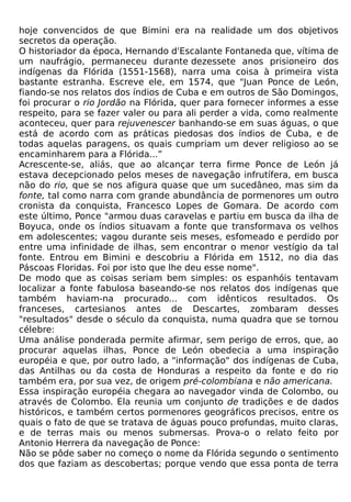 hoje convencidos de que Bimini era na realidade um dos objetivos
secretos da operação.
O historiador da época, Hernando d'Escalante Fontaneda que, vítima de
um naufrágio, permaneceu durante dezessete anos prisioneiro dos
indígenas da Flórida (1551-1568), narra uma coisa à primeira vista
bastante estranha. Escreve ele, em 1574, que "Juan Ponce de León,
fiando-se nos relatos dos índios de Cuba e em outros de São Domingos,
foi procurar o rio Jordão na Flórida, quer para fornecer informes a esse
respeito, para se fazer valer ou para ali perder a vida, como realmente
aconteceu, quer para rejuvenescer banhando-se em suas águas, o que
está de acordo com as práticas piedosas dos índios de Cuba, e de
todas aquelas paragens, os quais cumpriam um dever religioso ao se
encaminharem para a Flórida...”
Acrescente-se, aliás, que ao alcançar terra firme Ponce de León já
estava decepcionado pelos meses de navegação infrutífera, em busca
não do rio, que se nos afigura quase que um sucedâneo, mas sim da
fonte, tal como narra com grande abundância de pormenores um outro
cronista da conquista, Francesco Lopes de Gomara. De acordo com
este último, Ponce "armou duas caravelas e partiu em busca da ilha de
Boyuca, onde os índios situavam a fonte que transformava os velhos
em adolescentes; vagou durante seis meses, esfomeado e perdido por
entre uma infinidade de ilhas, sem encontrar o menor vestígio da tal
fonte. Entrou em Bimini e descobriu a Flórida em 1512, no dia das
Páscoas Floridas. Foi por isto que lhe deu esse nome".
De modo que as coisas seriam bem simples: os espanhóis tentavam
localizar a fonte fabulosa baseando-se nos relatos dos indígenas que
também haviam-na procurado... com idênticos resultados. Os
franceses, cartesianos antes de Descartes, zombaram desses
"resultados" desde o século da conquista, numa quadra que se tornou
célebre:
Uma análise ponderada permite afirmar, sem perigo de erros, que, ao
procurar aquelas ilhas, Ponce de León obedecia a uma inspiração
européia e que, por outro lado, a "informação" dos indígenas de Cuba,
das Antilhas ou da costa de Honduras a respeito da fonte e do rio
também era, por sua vez, de origem pré-colombiana e não americana.
Essa inspiração européia chegara ao navegador vinda de Colombo, ou
através de Colombo. Ela reunia um conjunto de tradições e de dados
históricos, e também certos pormenores geográficos precisos, entre os
quais o fato de que se tratava de águas pouco profundas, muito claras,
e de terras mais ou menos submersas. Prova-o o relato feito por
Antonio Herrera da navegação de Ponce:
Não se pôde saber no começo o nome da Flórida segundo o sentimento
dos que faziam as descobertas; porque vendo que essa ponta de terra
 