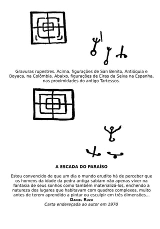 Gravuras rupestres. Acima, figurações de San Benito, Antióquia e
Boyaca, na Colômbia. Abaixo, figurações de Eiras da Seixa na Espanha,
               nas proximidades do antigo Tartessos.




                      A ESCADA DO PARAÍSO

Estou convencido de que um dia o mundo erudito há de perceber que
  os homens da idade da pedra antiga sabiam não apenas viver na
 fantasia de seus sonhos como também materializá-los, enchendo a
 natureza dos lugares que habitavam com quadros complexos, muito
 antes de terem aprendido a pintar ou esculpir em três dimensões...
                            DANIEL RUZO
                Carta endereçada ao autor em 1970
 