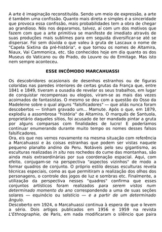 A arte é imaginação reconstituída. Sendo um meio de expressão, a arte
é também uma confissão. Quanto mais direta e simples é a sinceridade
que provoca essa confissão, mais probabilidades tem a obra de chegar
ao grandioso. Nós nos deparamos, talvez, aí com um dos motivos que
fazem com que a arte primitiva se manifeste de imediato através de
suas produções mais sublimes para em seguida diversificar-se até se
dispersar. Foi sem dúvida o que valeu à gruta de Lascaux o nome de
"Capela Sixtina da pré-história", e que tornou os nomes de Altamira,
Niaux, Vai Cammonica, etc. tão conhecidos hoje em dia quanto os dos
Museus do Vaticano ou do Prado, do Louvre ou do Ermitage. Mas isto
nem sempre aconteceu.

                 ESSE INCÔMODO MARCAHUASSI

Os descobridores ocasionais de desenhos estranhos ou de figuras
coloridas nas paredes interiores de certas grutas da França que, entre
1841 e 1849, tiveram a ousadia de revelar os seus trabalhos, em lugar
de conquistar recompensas ou elogios, viram-se as mais das vezes
acoimados de fantasistas. O mesmo se deu com a questão do Osso da
Madeleine sobre o qual alguns "falsificadores" — que aliás nunca foram
descobertos — tinham gravado um... Mamute. Após o que, em 1879,
explodiu a assombrosa "história" de Altamira. O marquês de Santuola,
proprietário daqueles sítios, foi acusado de ter mandado pintar a gruta
por alguns comparsas com finalidades de lucro! E poderíamos
continuar enumerando durante muito tempo os nomes desses falsos
falsificadores.
Ora, eis que nos vemos novamente na mesma situação com referência
a Marcahuassi e às coisas estranhas que podem ser vistas naquele
pequeno planalto andino do Peru. Notáveis pelo seu gigantismo, as
esculturas realizadas in situ nos rochedos do cume das montanhas, são
ainda mais extraordinárias por sua coordenação espacial. Aqui, com
efeito, conjugam-se na perspectiva "aspectos vizinhos" de modo a
formar quadros de conjunto. O próprio estilo dessas esculturas revela
técnicas especiais, como as que permitiram a realização dos olhos dos
personagens, o controle dos jogos de luz e sombras etc. Finalmente, a
utilização da perspectiva nesses "quadros" confirma que esses
conjuntos artísticos foram realizados para serem vistos num
determinado momento do ano correspondendo a uma de suas seções
solares — equinócio ou solstício — e a partir de um determinado
ângulo.
Descoberto em 1924, o Marcahuassi continua à espera de que o levem
a sério. Dois artigos publicados em 1956 e 1959 na revista
L'Ethnographie, de Paris, em nada modificaram o silêncio que paira
 