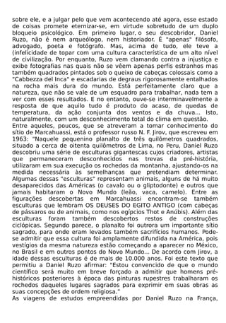 sobre ele, e a julgar pelo que vem acontecendo até agora, esse estado
de coisas promete eternizar-se, em virtude sobretudo de um duplo
bloqueio psicológico. Em primeiro lugar, o seu descobridor, Daniel
Ruzo, não é nem arqueólogo, nem historiador. É "apenas" filósofo,
advogado, poeta e fotógrafo. Mas, acima de tudo, ele teve a
(infelicidade de topar com uma cultura característica de um alto nível
de civilização. Por enquanto, Ruzo vem clamando contra a injustiça e
exibe fotografias nas quais não se vêem apenas perfis estranhos mas
também quadrados pintados sob o queixo de cabeças colossais como a
"Cabbezza del Inca" e escadarias de degraus rigorosamente entalhados
na rocha mais dura do mundo. Está perfeitamente claro que a
natureza, que não se vale de um esquadro para trabalhar, nada tem a
ver com esses resultados. E no entanto, ouve-se interminavelmente a
resposta de que aquilo tudo é produto do acaso, de quedas de
temperatura, da ação conjunta dos ventos e da chuva... Isto,
naturalmente, com um desconhecimento total do clima em questão.
Entre aqueles, poucos, que se atreveram a tomar conhecimento do
sítio de Marcahuassi, está o professor russo N. F. Jirov, que escreveu em
1963: "Naquele pequenino planalto de três quilômetros quadrados,
situado a cerca de oitenta quilômetros de Lima, no Peru, Daniel Ruzo
descobriu uma série de esculturas gigantescas cujos criadores, artistas
que permaneceram desconhecidos nas trevas da pré-história,
utilizaram em sua execução os rochedos da montanha, ajustando-os na
medida necessária às semelhanças que pretendiam determinar.
Algumas dessas "esculturas" representam animais, alguns de há muito
desaparecidos das Américas (o cavalo ou o gliptodonte) e outros que
jamais habitaram o Novo Mundo (leão, vaca, camelo). Entre as
figurações descobertas em Marcahuassi encontram-se também
esculturas que lembram OS DEUSES DO EGITO ANTIGO (com cabeças
de pássaros ou de animais, como nos egípcios Thot e Anúbis). Além das
esculturas foram também descobertos restos de construções
ciclópicas. Segundo parece, o planalto foi outrora um importante sítio
sagrado, para onde eram levados também sacrifícios humanos. Pode-
se admitir que essa cultura foi amplamente difundida na América, pois
vestígios da mesma natureza estão começando a aparecer no México,
no Brasil e em outros pontos do Novo Mundo... De acordo com Jirov, a
idade dessas esculturas é de mais de 10.000 anos. Foi este texto que
permitiu a Daniel Ruzo afirmar: "Estou convencido de que o mundo
científico será muito em breve forçado a admitir que homens pré-
históricos posteriores à época das pinturas rupestres trabalharam os
rochedos daqueles lugares sagrados para exprimir em suas obras as
suas concepções de ordem religiosa.”
As viagens de estudos empreendidas por Daniel Ruzo na França,
 