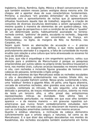 Inglaterra, Grécia, Romênia, Egito, México e Brasil convenceram-no de
que também existem nesses países vestígios dessa mesma arte. Ele
chegou até a apontar duas de suas características fundamentais.
Primeira: a escultura "em grandes dimensões" de rochas in situ
(realizada com o aproveitamento de rochas que já apresentavam
silhuetas favoráveis àquele tipo de trabalho); segunda: a criação de
conjuntos de diversas esculturas destinadas a serem agrupadas num
mesmo quadro à maneira de elementos de um quebra-cabeça. Isto,
graças ao jogo da perspectiva e com a condição de se olhar o "quadro"
de um determinado ponto, habitualmente assinalado no terreno:
rochedo central, "poltrona" de pedra, esculpida no rochedo... Segundo
Ruzo, essas criações podem ser encontradas na França, em
Fontainebleau; no Egito, às margens do Nilo; na Romênia, nos
Carpatos, etc.
Sejam quais forem as aberrações da acusação e — é preciso
reconhecê-los — os exageros da defesa, o que nesta questão é
profundamente aterrador é a cegueira, a falta de curiosidade do mundo
erudito com relação a uma cultura que teria atravessado os oceanos há
mais de 10.000 anos.
Se Jirov, que não é arqueólogo e sim engenheiro químico, voltou sua
atenção para o problema de Marca-huassi é porque as pesquisas
empreendidas por outros sábios na própria União Soviética trouxeram à
tona, nos montes Urais, culturas arcaicas baseadas no mesmo trabalho
in situ, com rochedos e incluindo figuras gravadas de homens com
cabeças de pássaros, lembrando o Egito antigo.
Ainda mais próximos do tipo Marcahuassi estão os rochedos esculpidos
in situ e descobertos acidentalmente nos montes Sihote Alin, na
Sibéria, pelo caçador Ephrem Leshok. Nessa gruta, sustentando o teto,
uma "estátua" lembra o gigante Atlas. Ali perto, uma figura altaneira,
cercada de estranhos rochedos, abre grandes asas azuis e, de braços
cruzados, contempla os intrusos. Na sala seguinte, uma estátua
delicada e pensativa, de traços nitidamente arcaicos, ostenta no meio
da testa um terceiro olho, o olho pineal das antiqüíssimas
representações míticas da divindade. Este último fato é
particularmente perturbador, na medida em que esse olho também
aparece — e da mesma maneira — em gravuras rupestres sul-
americanas que nunca foram verdadeiramente estudadas nem
explicadas e que, em todo caso, não se relacionam de maneira alguma
com as civilizações ameríndias conhecidas, nem mesmo arcaicas.
Quanto à estátua siberiana, a inclinação da cabeça demonstra
suficientemente que o artista seguiu a natureza, tal como os de
Marcahuassi. E o que dizer das esfinges descobertas nos montes do
Kazakhstao, dos rochedos esculpidos também exatamente em forma
 