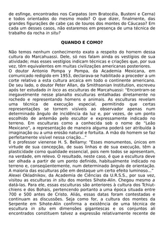 de esfinge, encontrados nos Carpatos (em Bratocéia, Busteni e Cerna)
e todos orientados do mesmo modo? O que dizer, finalmente, das
grandes figurações de cabe ças de touros dos montes do Cáucaso? Em
cada um desses casos, não estaremos em presença de uma técnica de
trabalho da rocha in situ?

                          QUANDO E COMO?

Não temos nenhum conhecimento exato a respeito do homem dessa
cultura do Marcahuassi. Dele, só nos falam ainda os vestígios de sua
atividade; mas esses vestígios indicam técnicas e criações que, por sua
vez, têm equivalentes em muitas civilizações americanas posteriores.
O doutor Antonio Pompa y Pompa, da Academia Mexicana, em
comunicado redigido em 1953, declarava-se habilitado a proceder a um
corte relativo a esta cultura arcaica em todo o continente americano.
De seu lado, o doutor Peter Allan, da Smithsonian Institution, escreveu
após ter estudado in loco as esculturas de Marcahuassi: "Encontram-se
inegavelmente nesse planalto esculturas entalhadas diretamente no
rochedo e representando homens e animais. As esculturas revelam
uma técnica de execução especial, permitindo que certas
representações se tornem visíveis ao observador apenas num
determinado ângulo de incidência da luz e, por vezes, de um ponto
escolhido de antemão pelo escultor e expressamente indicado no
terreno. Em esculturas como a conhecida sob o nome de "Leão
Mexicano", a representação de maneira alguma poderá ser atribuída à
imaginação ou a uma erosão natural e fortuita. A mão do homem se faz
perfeitamente visível nessa criação...”
E o professor vienense H. S. Bellamy: "Esses monumentos, únicos em
virtude de sua concepção, de suas linhas e de sua execução, têm a
plasticidade como qualidade essencial, pois nem todos se apresentam,
na verdade, em relevo. O resultado, neste caso, é que a escultura deve
ser olhada a partir de um ponto definido, habitualmente indicado no
terreno e, conseqüentemente, num determinado ângulo de orientação.
A maioria das esculturas põe em destaque um certo efeito luminoso...”
Alexei Okladnikov, da Academia de Ciências da U.R.S.S., por sua vez,
visitou as esculturas in situ dos montes Sihote-Alin. Chegou mesmo a
datá-las. Para ele, essas esculturas são anteriores à cultura dos Tchiut-
chiens e dos Bohais, pertencendo portanto a uma época situada entre
700 e 500 antes de Cristo. Aliás, essas datas foram contestadas e
continuam as discussões. Seja como for, a cultura dos montes da
Serpente em Sihote-Alin confirma a existência de uma técnica de
escultura in situ em dimensões gigantescas e os conjuntos ali
encontrados constituem talvez a expressão relativamente recente de
 