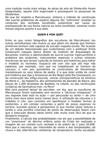 uma tradição muito mais antiga. As obras de arte de Sihote-Alin foram
fotografadas, aquele sítio organizado e prosseguem as pesquisas de
Okladnikov.
No que diz respeito a Marcahuassi, embora o método de construção
não suscite problemas de espécie alguma (foi "suficiente" amoldar os
contornos dos rochedos escolhidos justamente por causa da
predisposição de sua forma natural ao tema escolhido), estamos muito
menos seguros quanto à sua data.

                         QUEM E POR QUÊ?

Entre os que viram fotografias das esculturas de Marcahuassi (ou
outras semelhantes) são muitos os que põem em dúvida que homens
primitivos tenham sido capazes de esculpir naquela escala. Por ocasião
de um debate televisionado que sustentamos com o professor Emile
Condurachi naquela época diretor do Instituto de Arqueologia de
Bucareste, tivemos a oportunidade de ouvi-lo suscitar ingenuamente o
problema dos andaimes, instrumentos especiais e outros sistemas
mecânicos de que teriam carecido os homens pré-históricos para talhar
e modelar os rochedos. Esquecia ele com isto que até hoje não
sabemos, por exemplo, com que luz trabalhavam os homens de
Lascaux, e com que guindastes os construtores de Stonehenge
manobravam os seus blocos de pedra. E o que dizer então do canal
pré-histórico que liga o Amazonas ao Rio Negro pelo Rio Cassiquiare, ou
da construção dos effigy-mounds, colinas antropomórficas da América
do Norte e... da Inglaterra, dos alinhamentos do planalto de Nazca, dos
blocos de 1.200 toneladas de Baalbek, no Líbano, ou das construções
ciclópicas da Sachsahua-man, no Peru?
Não será possível deixar de perceber, um dia, que as esculturas de
Marcahuassi foram realizadas sem recorrer a "técnicas milagrosas". O
seu segredo todo está na ação — por percussão ou atrito — de uma
rocha mais dura sobre outra menos dura. A utilização da natureza e o
trabalho in situ, que consistiu em aperfeiçoar e modelar formas já
existentes, e em compor conjuntos a partir de peças esparsas no
terreno, reunidas graças à perspectiva (o que muitas vezes reduzia a
tarefa a uma escolha criteriosa do ponto de observação) fazem com
que a execução dessas obras tenha sido muito mais fácil do que se
desejaria imaginar.
Finalmente, o cálculo das probabilidades nos diz que a possibilidade de
um "americano" do décimo milênio antes de Cristo ter realizado a
imagem de um camelo num rochedo é da ordem de 1 para 20.000.
Para que a natureza, por intermédio do vento e das tempestades, da
chuva e das alternâncias cotidianas de temperatura, tenha esculpido,
 