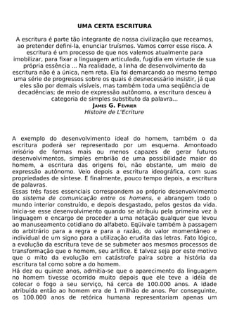 UMA CERTA ESCRITURA

 A escritura é parte tão integrante de nossa civilização que receamos,
 ao pretender defini-la, enunciar truísmos. Vamos correr esse risco. A
     escritura é um processo de que nos valemos atualmente para
imobilizar, para fixar a linguagem articulada, fugidia em virtude de sua
    própria essência ... Na realidade, a linha de desenvolvimento da
escritura não é a única, nem reta. Ela foi demarcando ao mesmo tempo
uma série de progressos sobre os quais é desnecessário insistir, já que
   eles são por demais visíveis, mas também toda uma seqüência de
  decadências; de meio de expressão autônomo, a escritura desceu à
              categoria de simples substituto da palavra...
                               JAMES G. FÉVRIER
                            Histoire de L'Ecriture



A exemplo do desenvolvimento ideal do homem, também o da
escritura poderá ser representado por um esquema. Amontoado
irrisório de formas mais ou menos capazes de gerar futuros
desenvolvimentos, simples embrião de uma possibilidade maior do
homem, a escritura das origens foi, não obstante, um meio de
expressão autônomo. Veio depois a escritura ideográfica, com suas
propriedades de síntese. E finalmente, pouco tempo depois, a escritura
de palavras.
Essas três fases essenciais correspondem ao próprio desenvolvimento
do sistema de comunicação entre os homens, e abrangem todo o
mundo interior construído, e depois desgastado, pelos gestos da vida.
Inicia-se esse desenvolvimento quando se atribuiu pela primeira vez à
linguagem e encargo de proceder a uma notação qualquer que levou
ao manuseamento cotidiano do alfabeto. Eqüivale também à passagem
do arbitrário para a regra e para a razão, do valor momentâneo e
individual de um signo para a utilização erudita das letras. Fato lógico,
a evolução da escritura teve de se submeter aos mesmos processos de
transformação que o homem, seu artífice. E talvez seja por este motivo
que o mito da evolução em catástrofe paira sobre a história da
escritura tal como sobre a do homem.
Há dez ou quinze anos, admitia-se que o aparecimento da linguagem
no homem tivesse ocorrido muito depois que ele teve a idéia de
colocar o fogo a seu serviço, há cerca de 100.000 anos. A idade
atribuída então ao homem era de 1 milhão de anos. Por conseguinte,
os 100.000 anos de retórica humana representariam apenas um
 